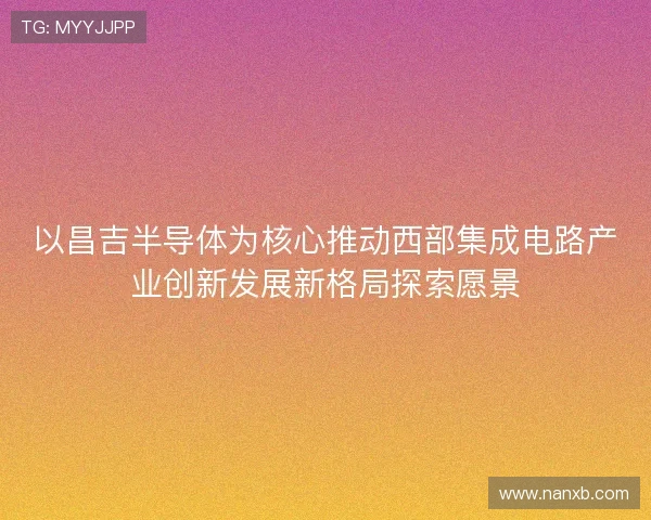 以昌吉半导体为核心推动西部集成电路产业创新发展新格局探索愿景